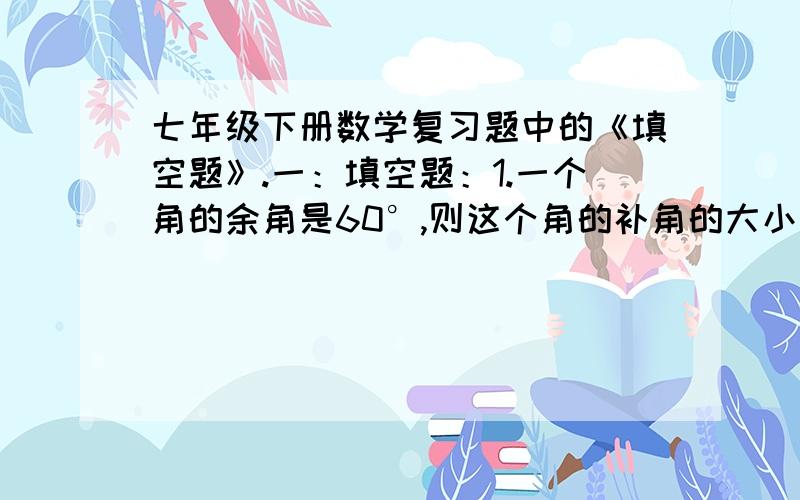 七年级下册数学复习题中的《填空题》.一：填空题：1.一个角的余角是60°,则这个角的补角的大小是________.2.如果a+a/1=5,那么a²+a²/1=________.以及求救：七年级下册数学的复习中考的资料