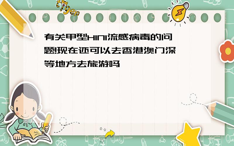 有关甲型H1N1流感病毒的问题!现在还可以去香港澳门深圳等地方去旅游吗