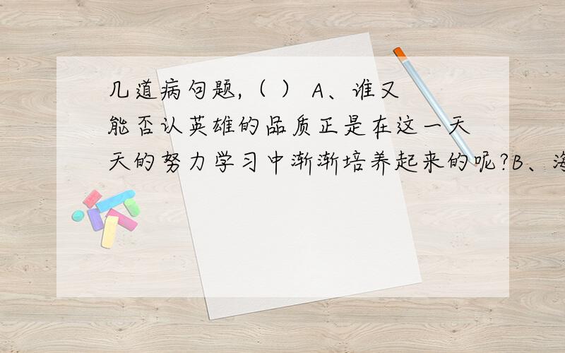 几道病句题,（ ） A、谁又能否认英雄的品质正是在这一天天的努力学习中渐渐培养起来的呢?B、海湾战争初期,伊拉克通过设置大量假目标,迷惑了多国部队的飞机和侦察卫星的侦察效果,最终