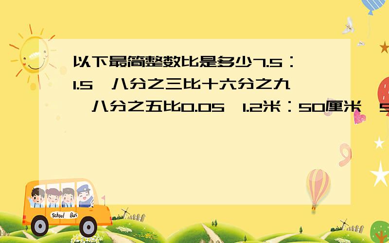 以下最简整数比是多少7.5：1.5、八分之三比十六分之九、八分之五比0.05、1.2米：50厘米、50克：0.6千克、25：八分之一