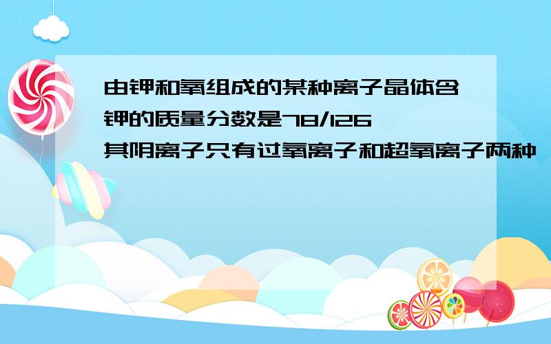 由钾和氧组成的某种离子晶体含钾的质量分数是78/126,其阴离子只有过氧离子和超氧离子两种,在此晶体中,过氧离子和超氧离子的物质的量之比为多少?