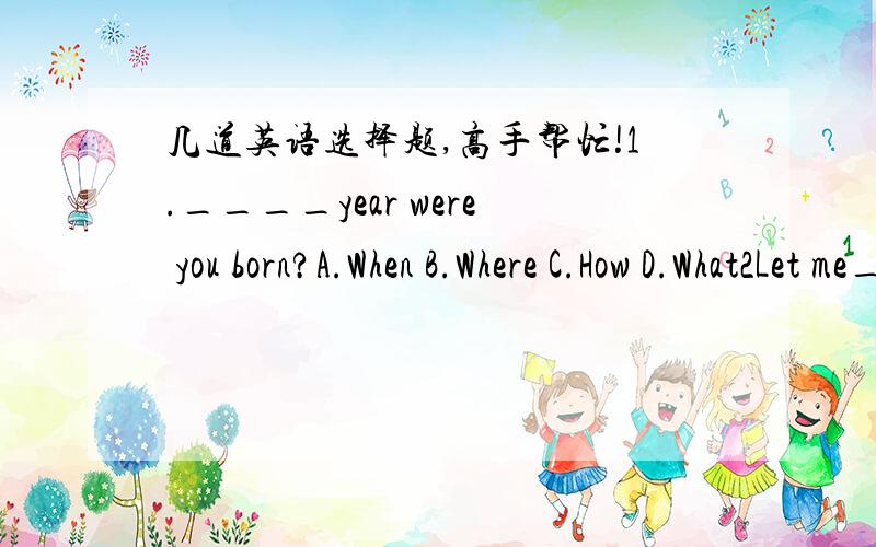 几道英语选择题,高手帮忙!1.____year were you born?A.When B.Where C.How D.What2Let me____it for you.A.to do B.do C.doing D.does3.Look at______picture.A.oneB.the one C.first D.the first4.Chidren in the USA like K Day_____.K is for kites.March