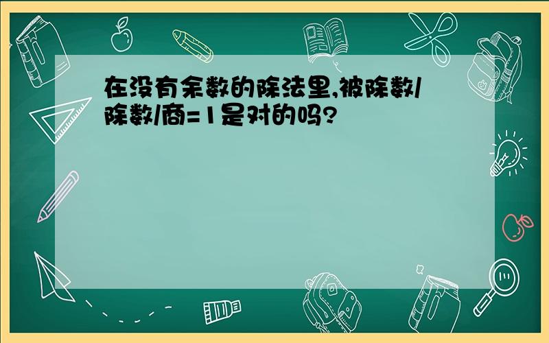 在没有余数的除法里,被除数/除数/商=1是对的吗?