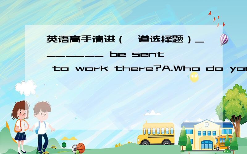 英语高手请进（一道选择题）_______ be sent to work there?A.Who do you suggest B.Who do you suggest that should C.Do you suggest who should D.Do you suggest whom should其他项为什么不行啊?