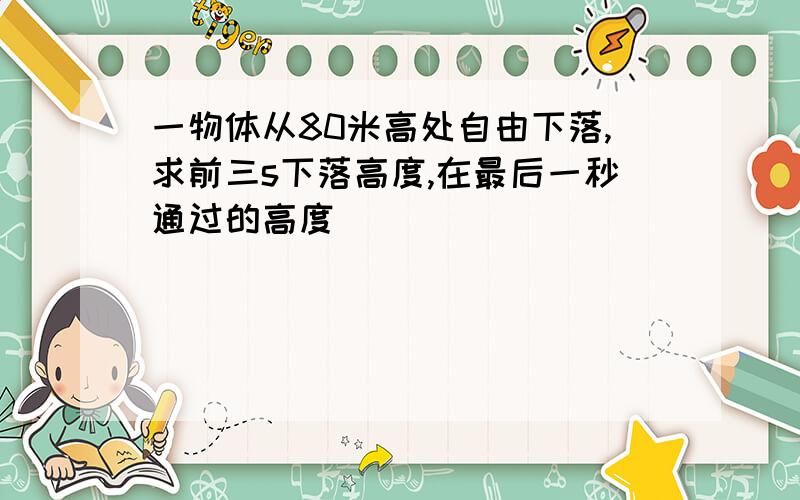 一物体从80米高处自由下落,求前三s下落高度,在最后一秒通过的高度