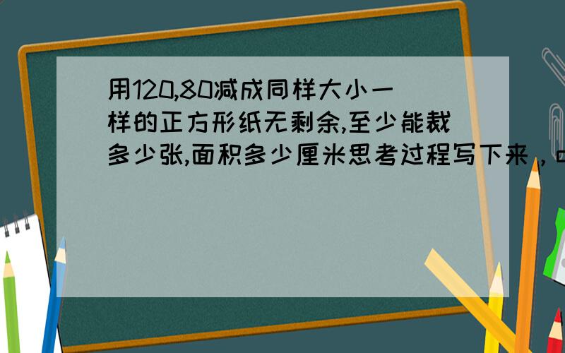 用120,80减成同样大小一样的正方形纸无剩余,至少能裁多少张,面积多少厘米思考过程写下来，ok,那Thank to