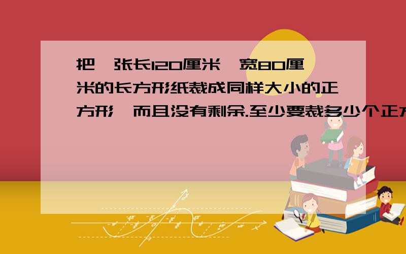 把一张长120厘米,宽80厘米的长方形纸裁成同样大小的正方形,而且没有剩余.至少要裁多少个正方形?