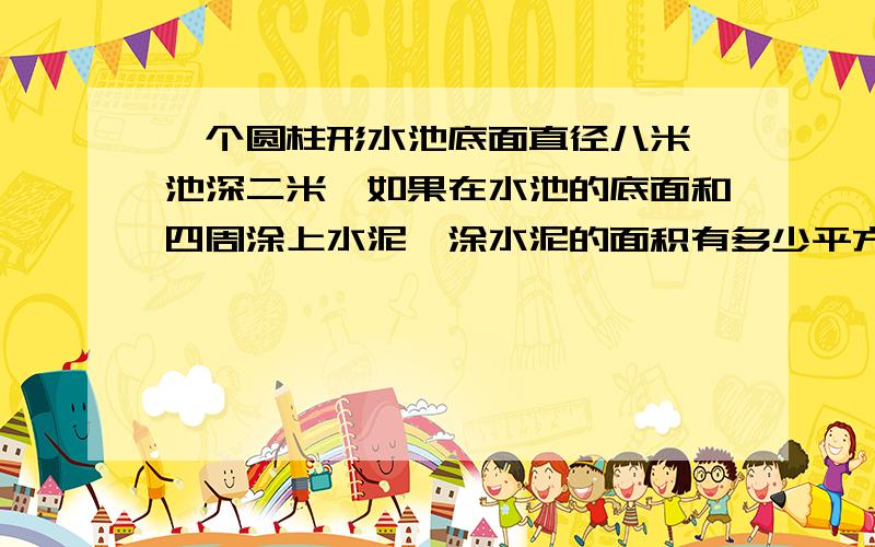 一个圆柱形水池底面直径八米,池深二米,如果在水池的底面和四周涂上水泥,涂水泥的面积有多少平方米?水池最多能盛水多少立方米?