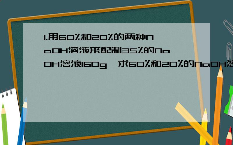 1.用60%和20%的两种NaOH溶液来配制35%的NaOH溶液160g,求60%和20%的NaOH溶液各多少g?2.23g15%的过氧乙酸溶液,加入水稀释到1000g,求1000g的过氧乙酸的溶质质量分数.