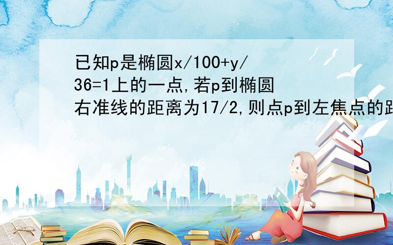 已知p是椭圆x/100+y/36=1上的一点,若p到椭圆右准线的距离为17/2,则点p到左焦点的距离是?