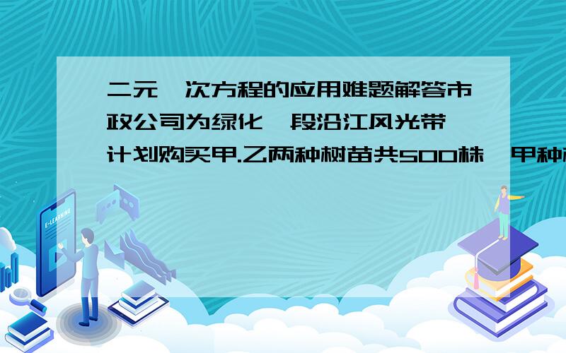 二元一次方程的应用难题解答市政公司为绿化一段沿江风光带,计划购买甲.乙两种树苗共500株,甲种树苗每株50元,乙种树苗每株80元.有关统计表明:甲.乙两种树苗的成活率分别为90%和95%.若希望