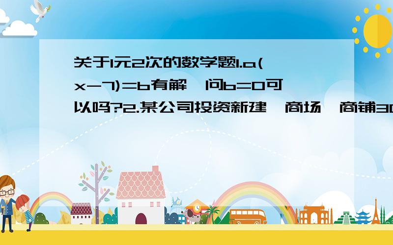 关于1元2次的数学题1.a(x-7)=b有解,问b=0可以吗?2.某公司投资新建一商场,商铺30间,每间的年租金定位10万元,可全部售出,每间的年租金每增加5000元,则少租出商铺1间,该公司要为租出的商户每间每