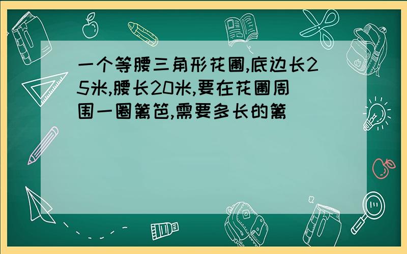 一个等腰三角形花圃,底边长25米,腰长20米,要在花圃周围一圈篱笆,需要多长的篱