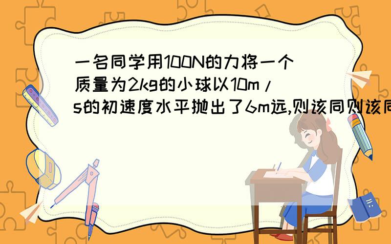 一名同学用100N的力将一个质量为2kg的小球以10m/s的初速度水平抛出了6m远,则该同则该同学对小球做的功为?为什么不是w=Fx=100N*6m=600J?