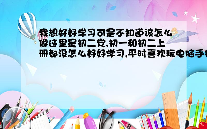 我想好好学习可是不知道该怎么做这里是初二党,初一和初二上册都没怎么好好学习,平时喜欢玩电脑手机,这次下定决心想要好好学习可不知道该怎么做,我是要把之前的内容复习还是开始预习