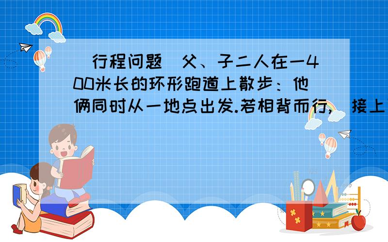 （行程问题）父、子二人在一400米长的环形跑道上散步：他俩同时从一地点出发.若相背而行,（接上面）2又7分之6分钟相遇；若同向而行,26又3分之2分钟父亲可以追上儿子；问；在跑道上走一