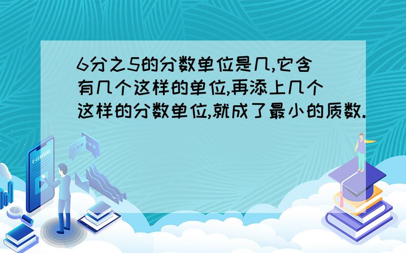 6分之5的分数单位是几,它含有几个这样的单位,再添上几个这样的分数单位,就成了最小的质数.