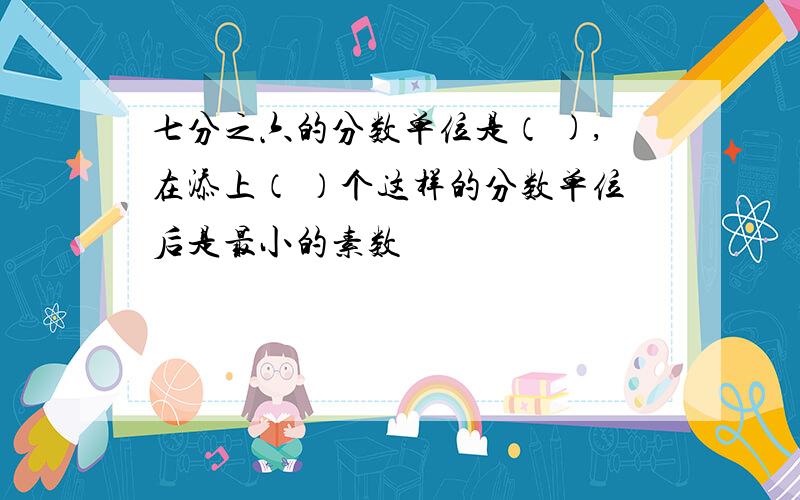 七分之六的分数单位是（ ),在添上（ ）个这样的分数单位后是最小的素数