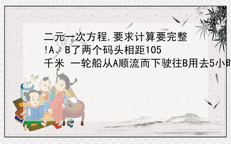 二元一次方程,要求计算要完整!A、B了两个码头相距105千米 一轮船从A顺流而下驶往B用去5小时 从B逆流而上驶往A用去7小小时,求轮船的速度与水流的速度