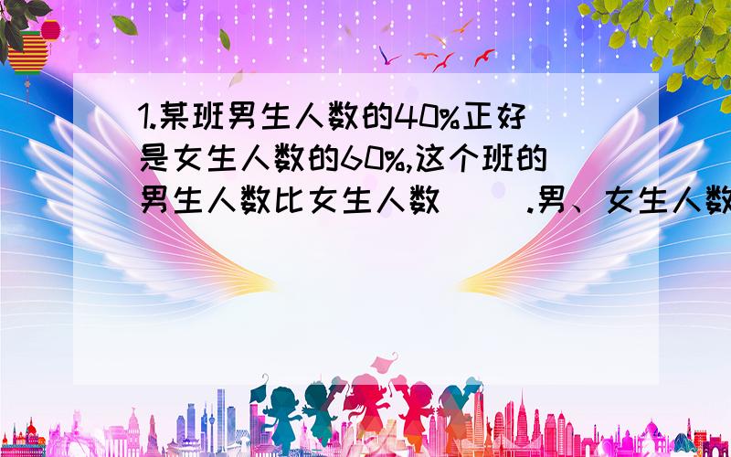 1.某班男生人数的40%正好是女生人数的60%,这个班的男生人数比女生人数（ ）.男、女生人数的比是（　）；如果这个班有45人,那么男生有（　　）人.2．小华从家到学校每分钟走50米,放学时,