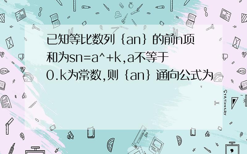 已知等比数列｛an｝的前n项和为sn=a^+k,a不等于0.k为常数,则｛an｝通向公式为