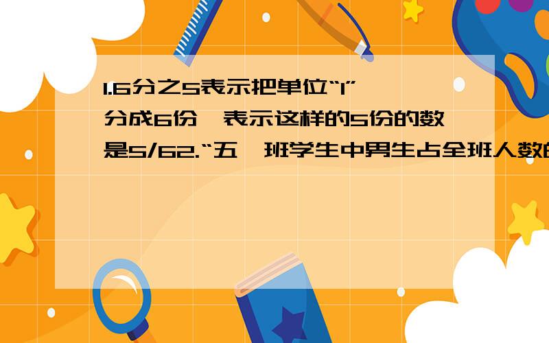 1.6分之5表示把单位“1”分成6份,表示这样的5份的数是5/62.“五一班学生中男生占全班人数的九分之五”是把男生人数看做单位“1”（）3.把一个分数约分后,分数的大小和分数单位都不变（