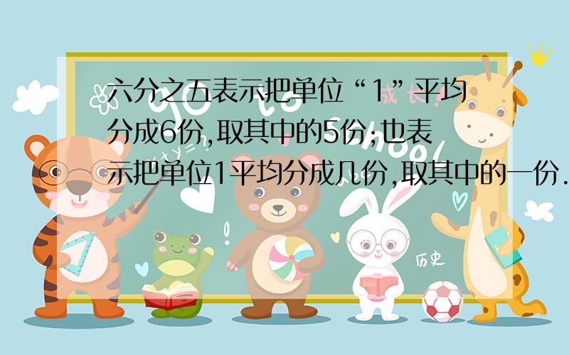 六分之五表示把单位“1”平均分成6份,取其中的5份;也表示把单位1平均分成几份,取其中的一份.小女愚钝,