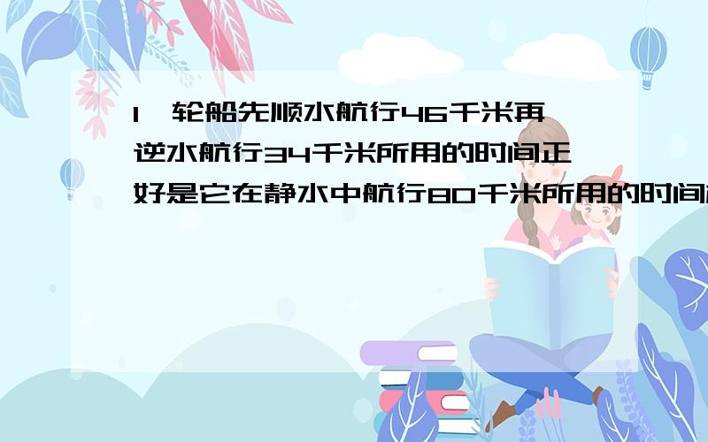 1,轮船先顺水航行46千米再逆水航行34千米所用的时间正好是它在静水中航行80千米所用的时间相等如果水的流速为3千米/小时 那么轮船的静水的速度为多少千米/小时?2,两同学从山脚开始爬山