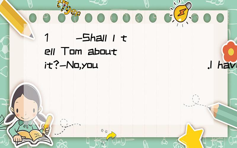 1（） -Shall l tell Tom about it?-No,you__________.I have told him already.A.wouldn't b.needn't c.mustn't d.shouldn't2( )-Don't forget to come to my birthday party tomorrow-__________________________________A.I don't B.I won't C.I can't D.I haven't