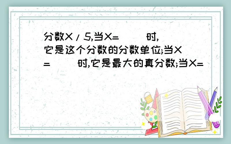 分数X/5,当X=( )时,它是这个分数的分数单位;当X=( )时,它是最大的真分数;当X=( )分数X/5,当X=（ ）时,它是这个分数的分数单位；当X=（ ）时,它是最大的真分数；当X=（ ）时,它是最小的假分数；