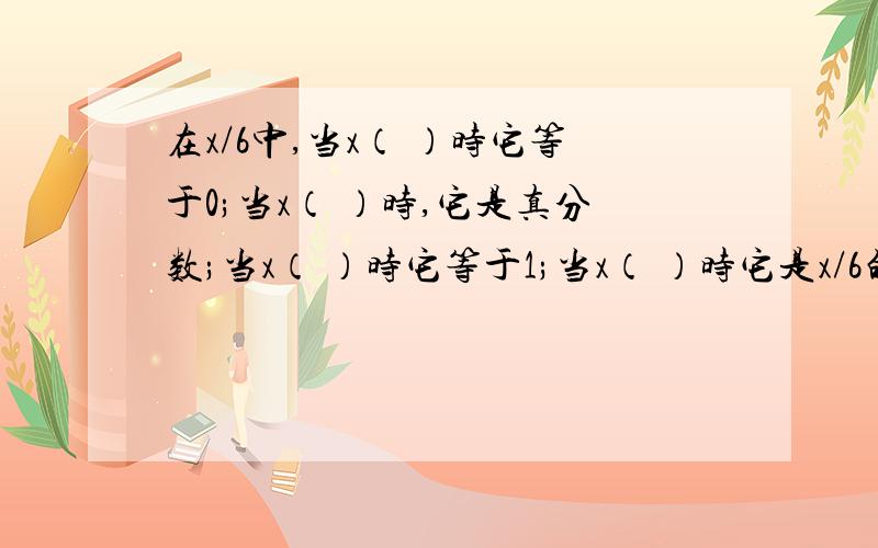 在x/6中,当x（ ）时它等于0;当x（ ）时,它是真分数;当x（ ）时它等于1;当x（ ）时它是x/6的分数单位求各位大大大大大大哥大大大大大大姐帮帮忙!