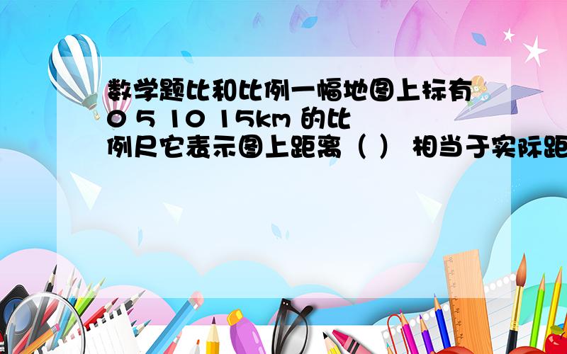 数学题比和比例一幅地图上标有0 5 10 15km 的比例尺它表示图上距离（ ） 相当于实际距离（ ) 改写成数值比例尺为 .10 圆柱和圆锥的体积比是23圆柱的体积是18.84立方厘米圆锥的体积是（ ） 立