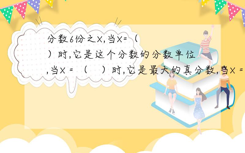 分数6份之X,当X=（　　　）时,它是这个分数的分数单位,当X＝（　）时,它是最大的真分数,当X＝（　）时,它是最小的假分数.