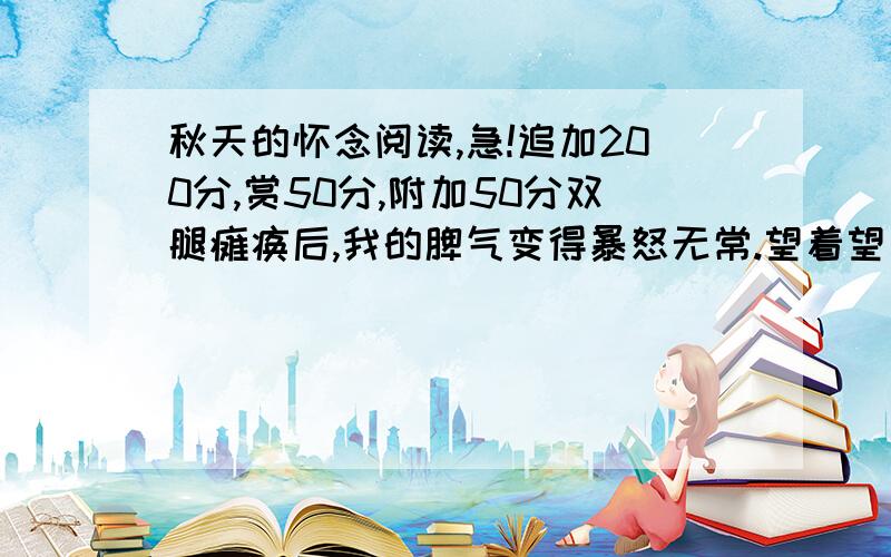 秋天的怀念阅读,急!追加200分,赏50分,附加50分双腿瘫痪后,我的脾气变得暴怒无常.望着望着天上北归的雁阵,我会突然把面前的玻璃砸碎；听着听着李谷一甜美的歌声,我会猛地把手边的东西摔