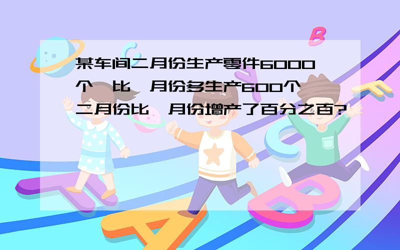 某车间二月份生产零件6000个,比一月份多生产600个,二月份比一月份增产了百分之百?