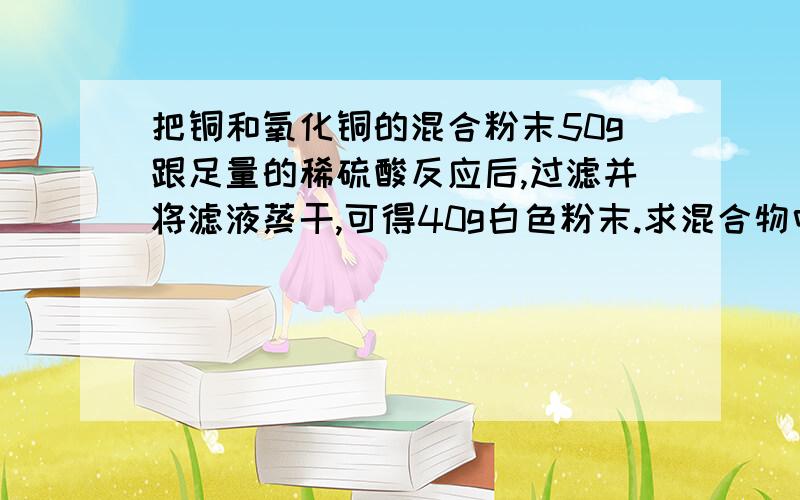 把铜和氧化铜的混合粉末50g跟足量的稀硫酸反应后,过滤并将滤液蒸干,可得40g白色粉末.求混合物中铜单质的质量分数.