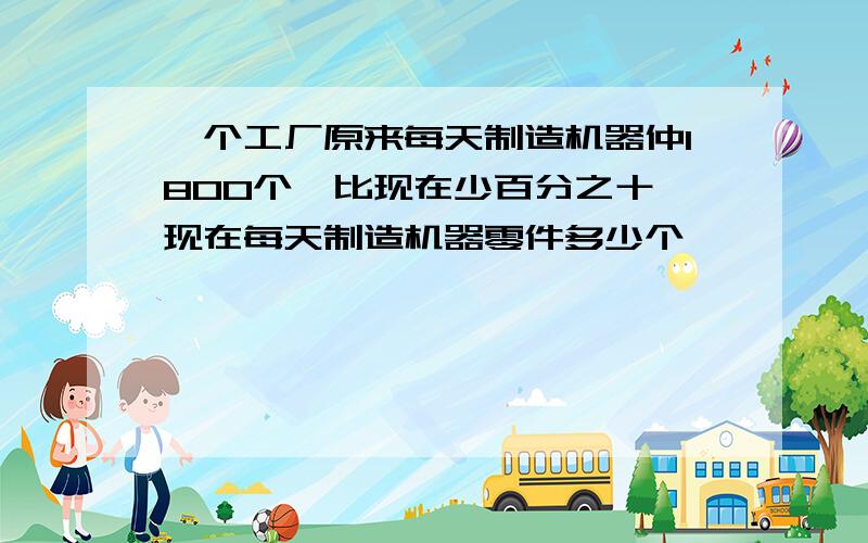 一个工厂原来每天制造机器仲1800个,比现在少百分之十,现在每天制造机器零件多少个