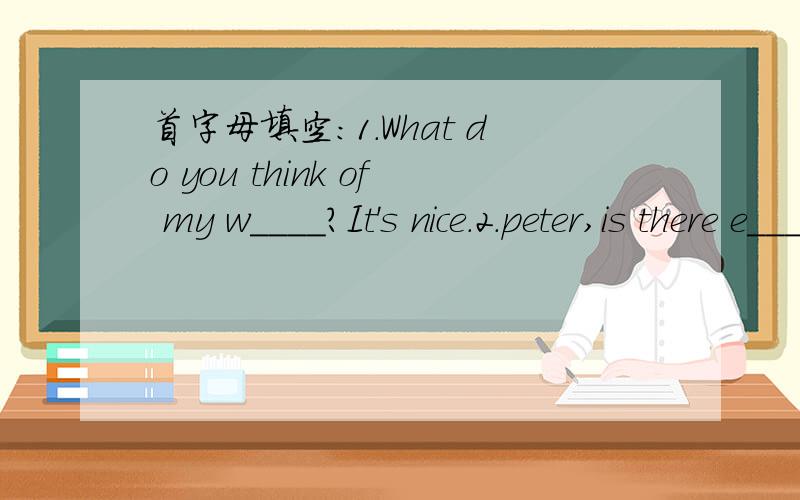 首字母填空：1.What do you think of my w____?It's nice.2.peter,is there e_____ milk for us in the fridge?3.Fast food always c____ too much in Nanjing?4.We have to w____ for a long time.5.Listne!There is s____ in the box.我自己填了一些,1.w