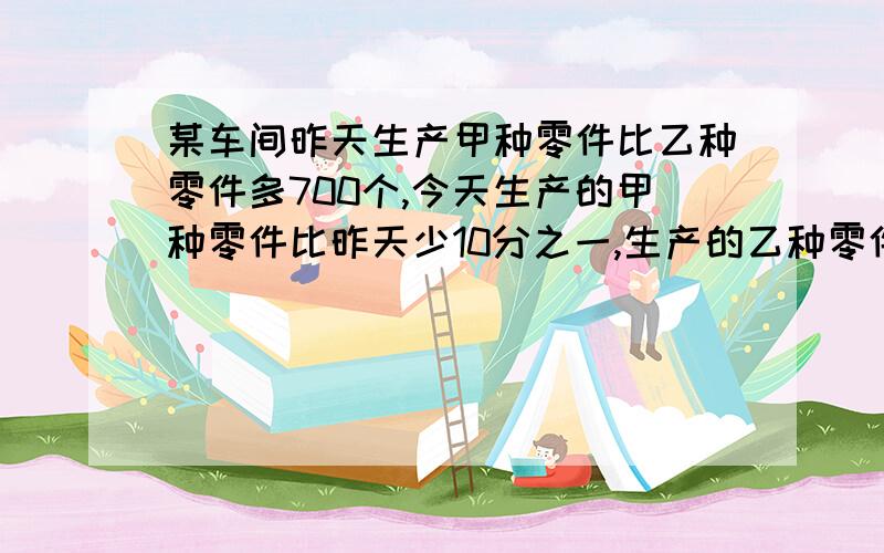 某车间昨天生产甲种零件比乙种零件多700个,今天生产的甲种零件比昨天少10分之一,生产的乙种零件比昨……某车间昨天生产甲种零件比乙种零件多700个,今天生产的甲种零件比昨天少10分之一