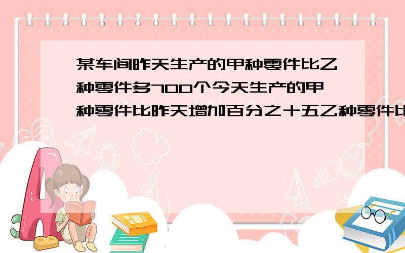 某车间昨天生产的甲种零件比乙种零件多700个今天生产的甲种零件比昨天增加百分之十五乙种零件比昨天减少百分之三十五两种零件生产了2056个昨天两种零件共生产了多少个