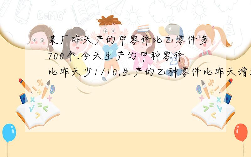 某厂昨天产的甲零件比乙零件多700个.今天生产的甲种零件比昨天少1/10,生产的乙种零件比昨天增加了3/20,两种零件共生产了2056个.昨天共生产了多少个