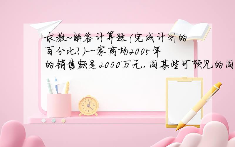 求教~解答计算题(完成计划的百分比?)一家商场2005年的销售额是2000万元,因某些可预见的因素影响,2006年销售计划定为1400万元,但实际销售比预想的效果好,销售额达到了1800万元,求实际完成了