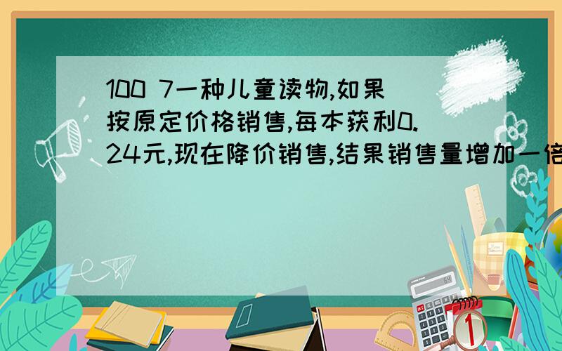 100 7一种儿童读物,如果按原定价格销售,每本获利0.24元,现在降价销售,结果销售量增加一倍,获利增加50%,每本书降价多少元