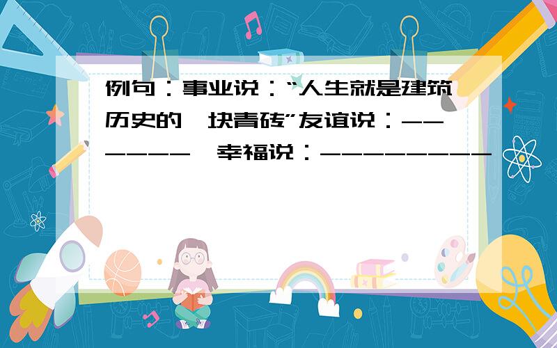 例句：事业说：“人生就是建筑历史的一块青砖”友谊说：------,幸福说：--------