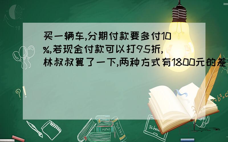 买一辆车,分期付款要多付10%,若现金付款可以打95折,林叔叔算了一下,两种方式有1800元的差价,这两车的原价有多少元修路队修一条路,10人10天时间修了800M,恰好是这条路全场的9分之1,照这样计