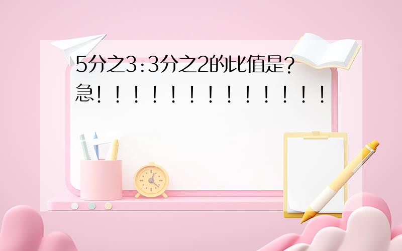 5分之3:3分之2的比值是?急！！！！！！！！！！！！！