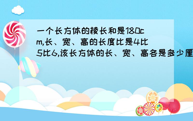 一个长方体的棱长和是180cm,长、宽、高的长度比是4比5比6,该长方体的长、宽、高各是多少厘米