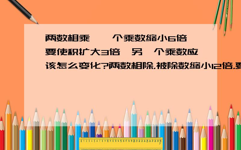 两数相乘,一个乘数缩小6倍,要使积扩大3倍,另一个乘数应该怎么变化?两数相除，被除数缩小12倍，要使商缩小2倍，除数应该怎么变化？