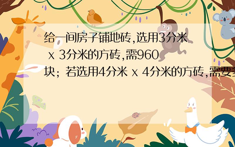 给一间房子铺地砖,选用3分米 x 3分米的方砖,需960块；若选用4分米 x 4分米的方砖,需要多少块.用方程