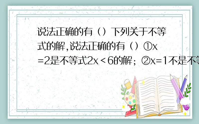 说法正确的有（）下列关于不等式的解,说法正确的有（）①x=2是不等式2x＜6的解；②x=1不是不等式x-2＞0的解；③因为x=1是不等式x-5＜0的一个解,所以该不等式的解为x=1下列说法正确的是（）